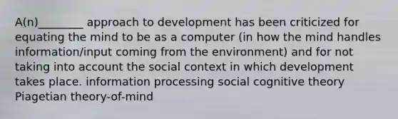 A(n)________ approach to development has been criticized for equating the mind to be as a computer (in how the mind handles information/input coming from the environment) and for not taking into account the social context in which development takes place. information processing social cognitive theory Piagetian theory-of-mind