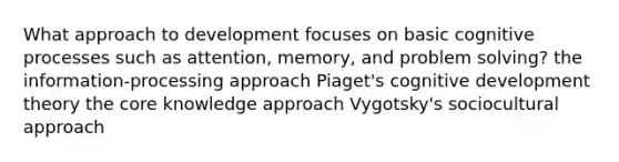 What approach to development focuses on basic cognitive processes such as attention, memory, and problem solving? the information-processing approach Piaget's cognitive development theory the core knowledge approach Vygotsky's sociocultural approach