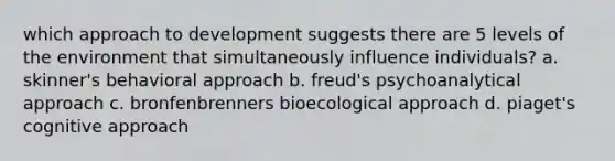 which approach to development suggests there are 5 levels of the environment that simultaneously influence individuals? a. skinner's behavioral approach b. freud's psychoanalytical approach c. bronfenbrenners bioecological approach d. piaget's cognitive approach