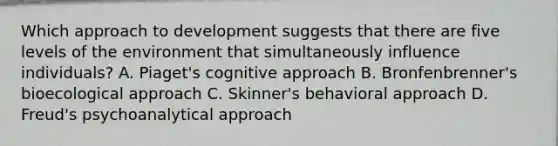 Which approach to development suggests that there are five levels of the environment that simultaneously influence individuals? A. Piaget's cognitive approach B. Bronfenbrenner's bioecological approach C. Skinner's behavioral approach D. Freud's psychoanalytical approach