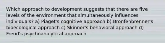 Which approach to development suggests that there are five levels of the environment that simultaneously influences individuals? a) Piaget's cognitive approach b) Bronfenbrenner's bioecological approach c) Skinner's behavioral approach d) Freud's psychoanalytical approach