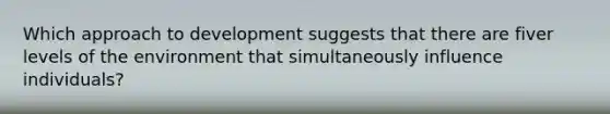 Which approach to development suggests that there are fiver levels of the environment that simultaneously influence individuals?