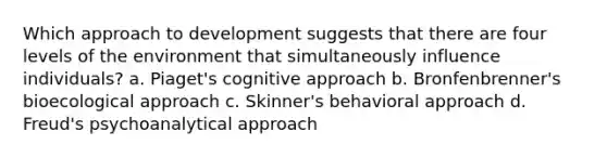 Which approach to development suggests that there are four levels of the environment that simultaneously influence individuals? a. Piaget's cognitive approach b. Bronfenbrenner's bioecological approach c. Skinner's behavioral approach d. Freud's psychoanalytical approach