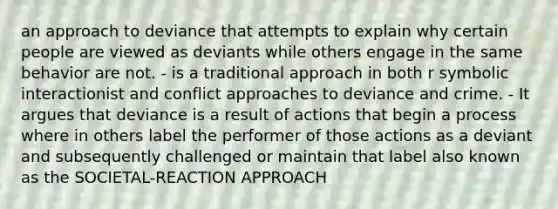 an approach to deviance that attempts to explain why certain people are viewed as deviants while others engage in the same behavior are not. - is a traditional approach in both r symbolic interactionist and conflict approaches to deviance and crime. - It argues that deviance is a result of actions that begin a process where in others label the performer of those actions as a deviant and subsequently challenged or maintain that label also known as the SOCIETAL-REACTION APPROACH