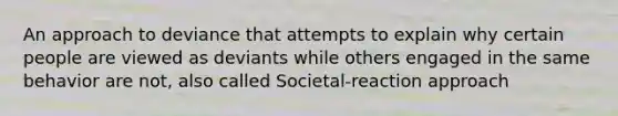 An approach to deviance that attempts to explain why certain people are viewed as deviants while others engaged in the same behavior are not, also called Societal-reaction approach