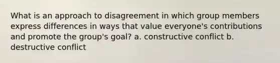 What is an approach to disagreement in which group members express differences in ways that value everyone's contributions and promote the group's goal? a. constructive conflict b. destructive conflict