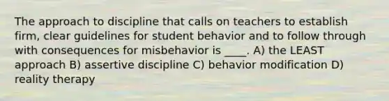 The approach to discipline that calls on teachers to establish firm, clear guidelines for student behavior and to follow through with consequences for misbehavior is ____. A) the LEAST approach B) assertive discipline C) behavior modification D) reality therapy