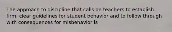 The approach to discipline that calls on teachers to establish firm, clear guidelines for student behavior and to follow through with consequences for misbehavior is