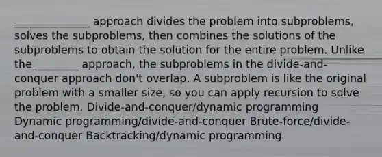 ______________ approach divides the problem into subproblems, solves the subproblems, then combines the solutions of the subproblems to obtain the solution for the entire problem. Unlike the ________ approach, the subproblems in the divide-and-conquer approach don't overlap. A subproblem is like the original problem with a smaller size, so you can apply recursion to solve the problem. Divide-and-conquer/dynamic programming Dynamic programming/divide-and-conquer Brute-force/divide-and-conquer Backtracking/dynamic programming