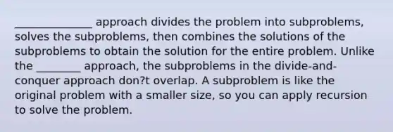 ______________ approach divides the problem into subproblems, solves the subproblems, then combines the solutions of the subproblems to obtain the solution for the entire problem. Unlike the ________ approach, the subproblems in the divide-and-conquer approach don?t overlap. A subproblem is like the original problem with a smaller size, so you can apply recursion to solve the problem.