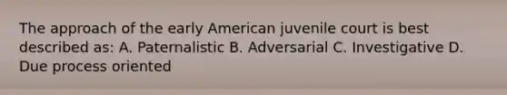 The approach of the early American juvenile court is best described as: A. Paternalistic B. Adversarial C. Investigative D. Due process oriented