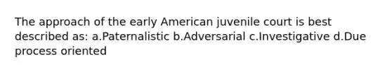 The approach of the early American juvenile court is best described as: a.Paternalistic b.Adversarial c.Investigative d.Due process oriented