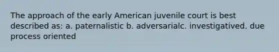 The approach of the early American juvenile court is best described as: a. paternalistic b. adversarialc. investigatived. due process oriented