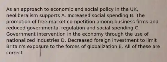 As an approach to economic and social policy in the UK, neoliberalism supports A. Increased social spending B. The promotion of free-market competition among business firms and reduced governmental regulation and social spending C. Government intervention in the economy through the use of nationalized industries D. Decreased foreign investment to limit Britain's exposure to the forces of globalization E. All of these are correct