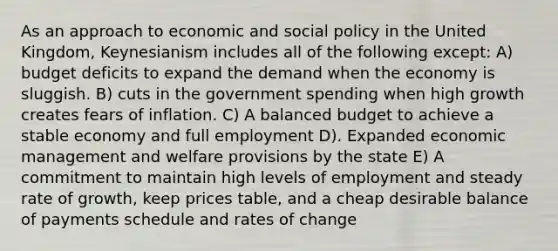 As an approach to economic and social policy in the United Kingdom, Keynesianism includes all of the following except: A) budget deficits to expand the demand when the economy is sluggish. B) cuts in the government spending when high growth creates fears of inflation. C) A balanced budget to achieve a stable economy and full employment D). Expanded economic management and welfare provisions by the state E) A commitment to maintain high levels of employment and steady rate of growth, keep prices table, and a cheap desirable balance of payments schedule and rates of change