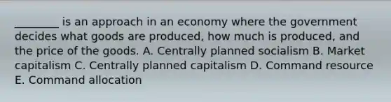 ​________ is an approach in an economy where the government decides what goods are​ produced, how much is​ produced, and the price of the goods. A. Centrally planned socialism B. Market capitalism C. Centrally planned capitalism D. Command resource E. Command allocation