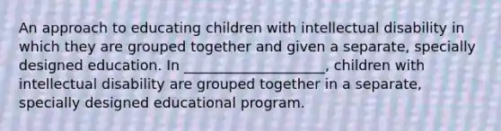 An approach to educating children with intellectual disability in which they are grouped together and given a separate, specially designed education. In ____________________, children with intellectual disability are grouped together in a separate, specially designed educational program.