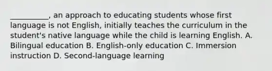 __________, an approach to educating students whose first language is not English, initially teaches the curriculum in the student's native language while the child is learning English. A. Bilingual education B. English-only education C. Immersion instruction D. Second-language learning