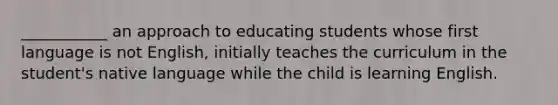 ___________ an approach to educating students whose first language is not English, initially teaches the curriculum in the student's native language while the child is learning English.