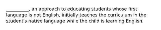 __________, an approach to educating students whose first language is not English, initially teaches the curriculum in the student's native language while the child is learning English.