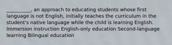 __________, an approach to educating students whose first language is not English, initially teaches the curriculum in the student's native language while the child is learning English. Immersion instruction English-only education Second-language learning Bilingual education