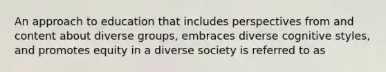 An approach to education that includes perspectives from and content about diverse groups, embraces diverse cognitive styles, and promotes equity in a diverse society is referred to as