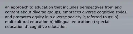 an approach to education that includes perspectives from and content about diverse groups, embraces diverse cognitive styles, and promotes equity in a diverse society is referred to as: a) multicultural education b) bilingual education c) special education d) cognitive education