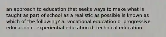 an approach to education that seeks ways to make what is taught as part of school as a realistic as possible is known as which of the following? a. vocational education b. progressive education c. experiential education d. technical education