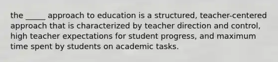 the _____ approach to education is a structured, teacher-centered approach that is characterized by teacher direction and control, high teacher expectations for student progress, and maximum time spent by students on academic tasks.