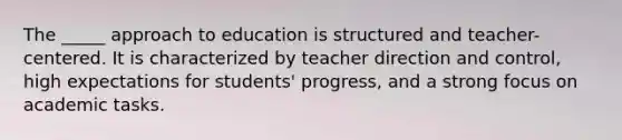 The _____ approach to education is structured and teacher-centered. It is characterized by teacher direction and control, high expectations for students' progress, and a strong focus on academic tasks.