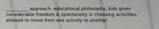 __________ approach: educational philosophy, kids given considerable freedom & spontaneity in choosing activities, allowed to move from one activity to another