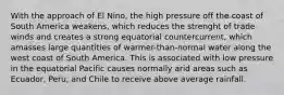 With the approach of El Nino, the high pressure off the coast of South America weakens, which reduces the strenght of trade winds and creates a strong equatorial countercurrent, which amasses large quantities of warmer-than-normal water along the west coast of South America. This is associated with low pressure in the equatorial Pacific causes normally arid areas such as Ecuador, Peru, and Chile to receive above average rainfall.
