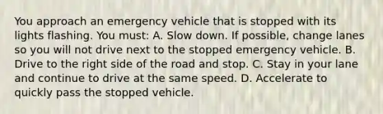 You approach an emergency vehicle that is stopped with its lights flashing. You must: A. Slow down. If possible, change lanes so you will not drive next to the stopped emergency vehicle. B. Drive to the right side of the road and stop. C. Stay in your lane and continue to drive at the same speed. D. Accelerate to quickly pass the stopped vehicle.