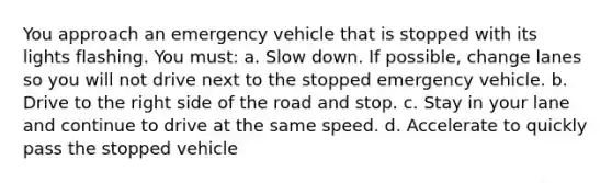 You approach an emergency vehicle that is stopped with its lights flashing. You must: a. Slow down. If possible, change lanes so you will not drive next to the stopped emergency vehicle. b. Drive to the right side of the road and stop. c. Stay in your lane and continue to drive at the same speed. d. Accelerate to quickly pass the stopped vehicle