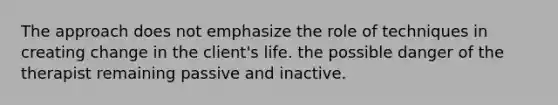 The approach does not emphasize the role of techniques in creating change in the client's life. the possible danger of the therapist remaining passive and inactive.