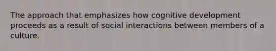 The approach that emphasizes how cognitive development proceeds as a result of social interactions between members of a culture.