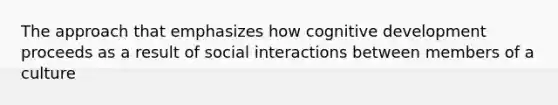 The approach that emphasizes how cognitive development proceeds as a result of social interactions between members of a culture