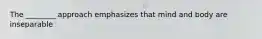 The ________ approach emphasizes that mind and body are inseparable