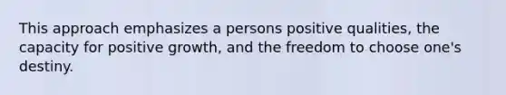 This approach emphasizes a persons positive qualities, the capacity for positive growth, and the freedom to choose one's destiny.