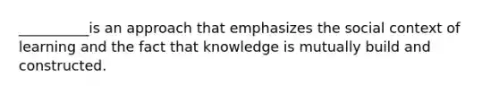 __________is an approach that emphasizes the social context of learning and the fact that knowledge is mutually build and constructed.