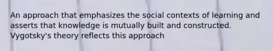 An approach that emphasizes the social contexts of learning and asserts that knowledge is mutually built and constructed. Vygotsky's theory reflects this approach