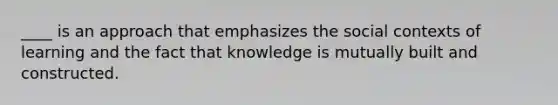 ____ is an approach that emphasizes the social contexts of learning and the fact that knowledge is mutually built and constructed.