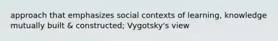 approach that emphasizes social contexts of learning, knowledge mutually built & constructed; Vygotsky's view