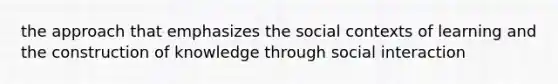 the approach that emphasizes the social contexts of learning and the construction of knowledge through social interaction