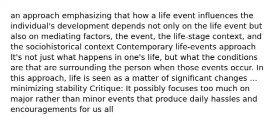 an approach emphasizing that how a life event influences the individual's development depends not only on the life event but also on mediating factors, the event, the life-stage context, and the sociohistorical context Contemporary life-events approach It's not just what happens in one's life, but what the conditions are that are surrounding the person when those events occur. In this approach, life is seen as a matter of significant changes ... minimizing stability Critique: It possibly focuses too much on major rather than minor events that produce daily hassles and encouragements for us all