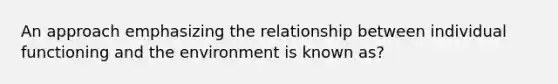 An approach emphasizing the relationship between individual functioning and the environment is known as?