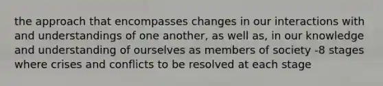 the approach that encompasses changes in our interactions with and understandings of one another, as well as, in our knowledge and understanding of ourselves as members of society -8 stages where crises and conflicts to be resolved at each stage