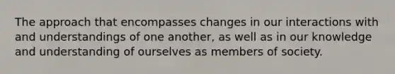 The approach that encompasses changes in our interactions with and understandings of one another, as well as in our knowledge and understanding of ourselves as members of society.