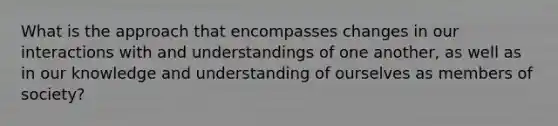 What is the approach that encompasses changes in our interactions with and understandings of one another, as well as in our knowledge and understanding of ourselves as members of society?