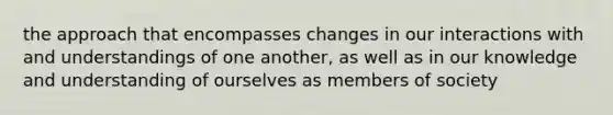 the approach that encompasses changes in our interactions with and understandings of one another, as well as in our knowledge and understanding of ourselves as members of society